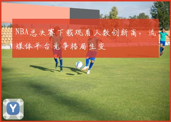 NBA总决赛下载观看人数创新高,流媒体平台竞争格局生变