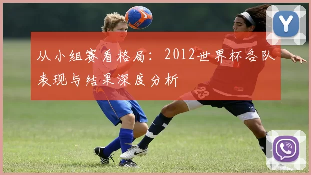 从小组赛看格局：2012世界杯各队表现与结果深度分析