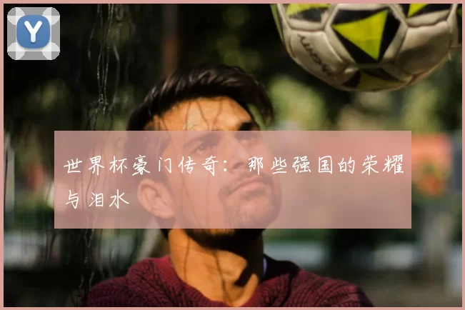 世界杯豪门传奇:那些强国的荣耀与泪水