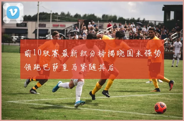 前10联赛最新积分榜揭晓国米强势领跑巴萨皇马紧随其后
