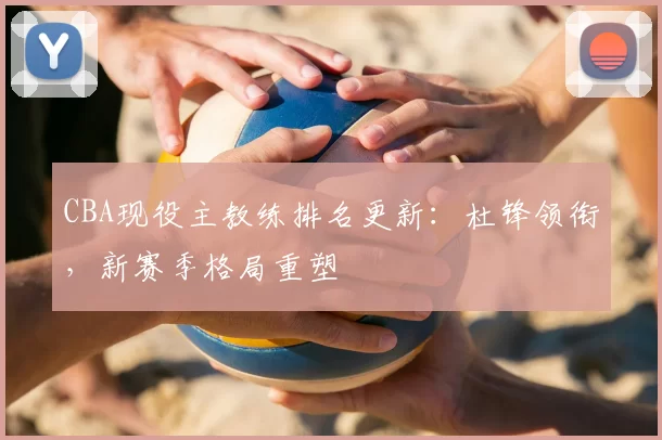 CBA现役主教练排名更新:杜锋领衔,新赛季格局重塑