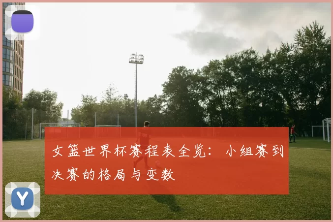 女篮世界杯赛程表全览：小组赛到决赛的格局与变数