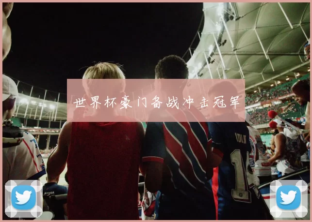 世界杯豪门备战冲击冠军