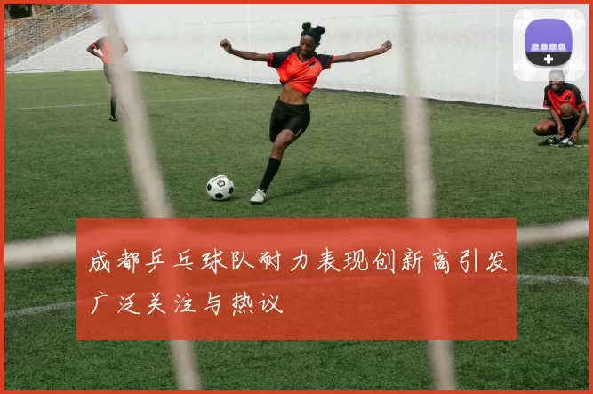 成都乒乓球队耐力表现创新高引发广泛关注与热议