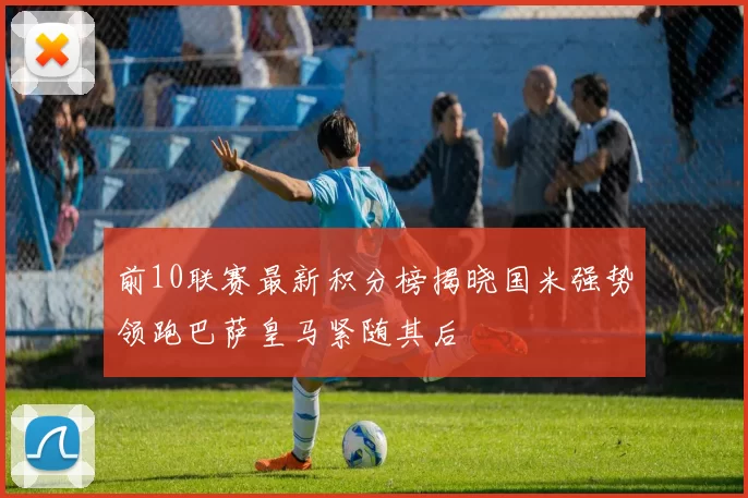 前10联赛最新积分榜揭晓国米强势领跑巴萨皇马紧随其后