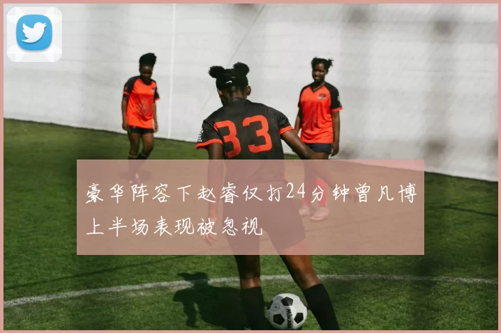 豪华阵容下赵睿仅打24分钟曾凡博上半场表现被忽视