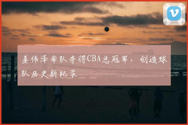 姜伟泽率队夺得CBA总冠军，创造球队历史新纪录
