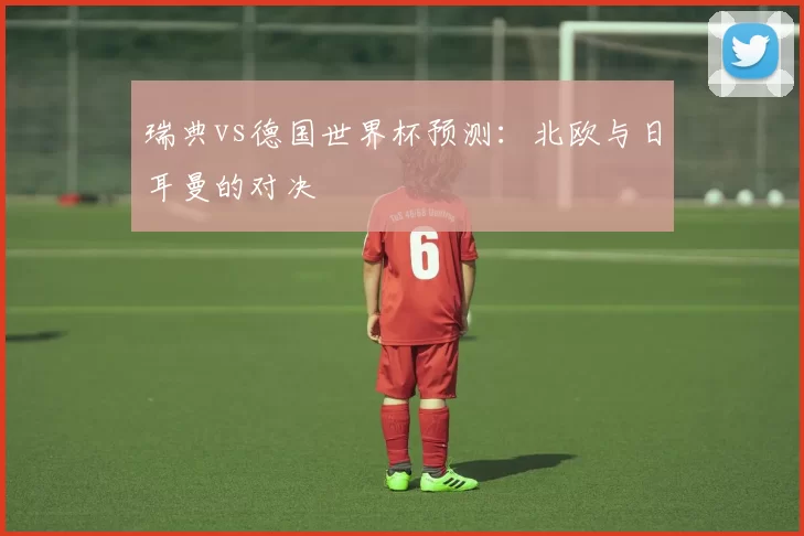 瑞典vs德国世界杯预测：北欧与日耳曼的对决