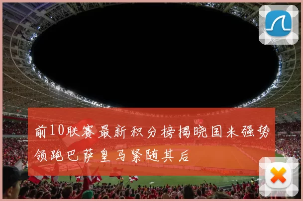 前10联赛最新积分榜揭晓国米强势领跑巴萨皇马紧随其后