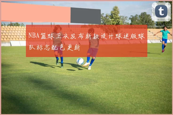 NBA篮球卫衣发布新款设计球迷版球队标志配色更新