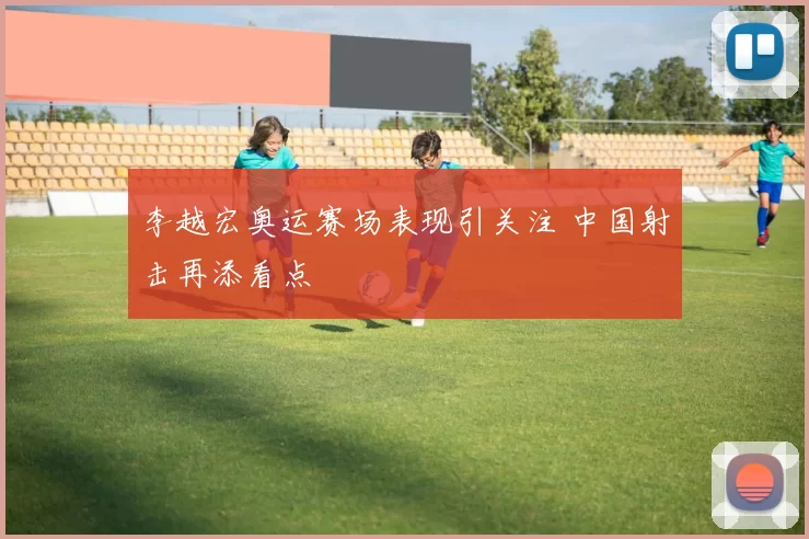 李越宏奥运赛场表现引关注 中国射击再添看点