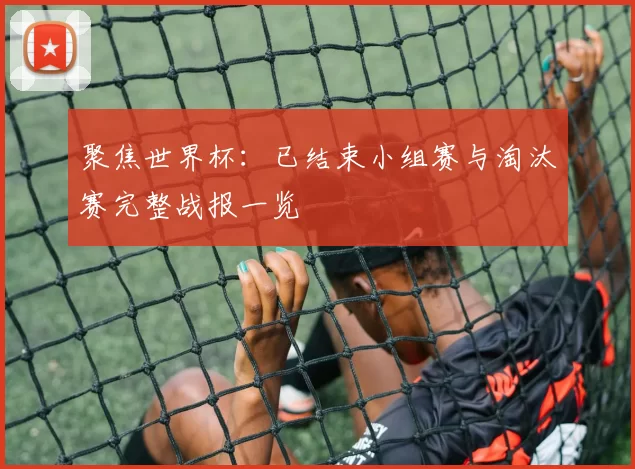 聚焦世界杯：已结束小组赛与淘汰赛完整战报一览